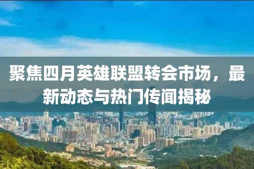 聚焦四月英雄联盟转会市场，最新动态与热门传闻揭秘