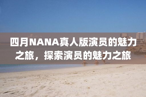 四月NANA真人版演员的魅力之旅，探索演员的魅力之旅