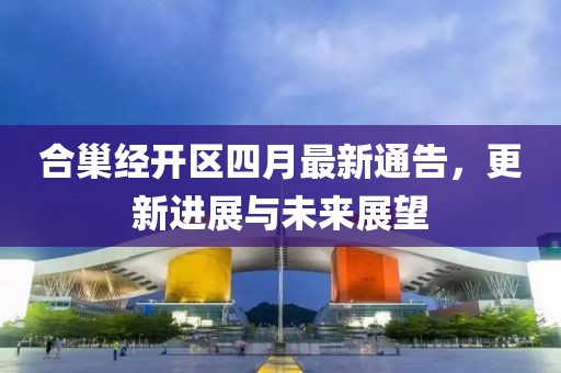 合巢经开区四月最新通告，更新进展与未来展望