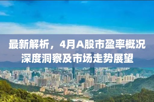 最新解析，4月A股市盈率概况深度洞察及市场走势展望