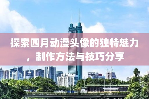 探索四月动漫头像的独特魅力，制作方法与技巧分享