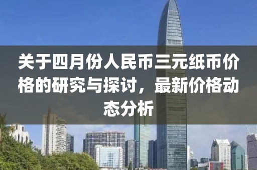 关于四月份人民币三元纸币价格的研究与探讨，最新价格动态分析
