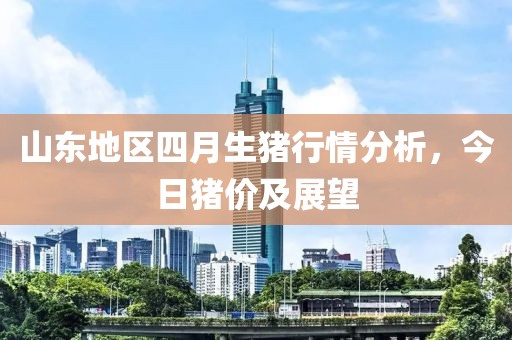 山东地区四月生猪行情分析，今日猪价及展望
