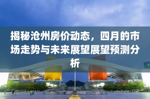 揭秘沧州房价动态，四月的市场走势与未来展望展望预测分析
