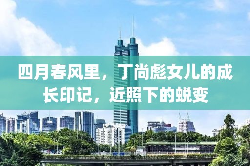 四月春风里，丁尚彪女儿的成长印记，近照下的蜕变
