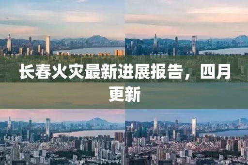 长春火灾最新进展报告，四月更新