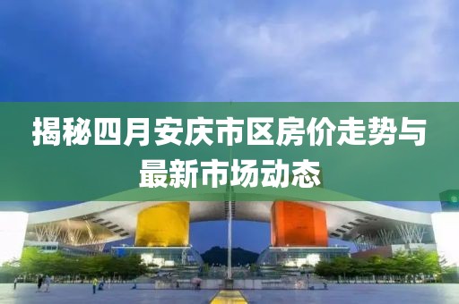揭秘四月安庆市区房价走势与最新市场动态
