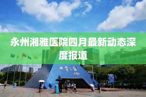 永州湘雅医院四月最新动态深度报道