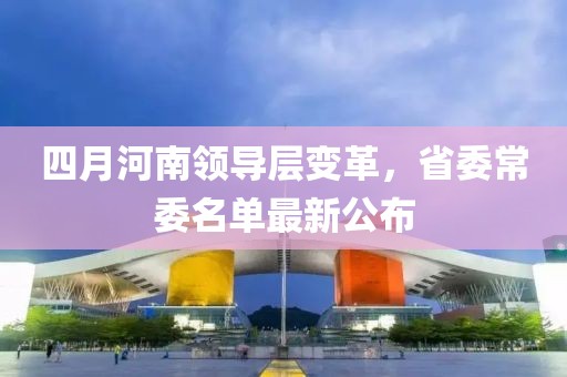 四月河南领导层变革，省委常委名单最新公布