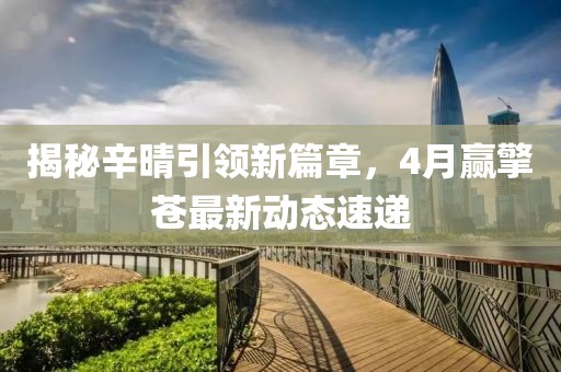 揭秘辛晴引领新篇章，4月赢擎苍最新动态速递