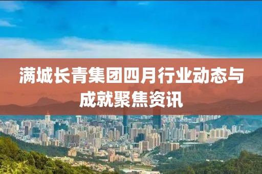 满城长青集团四月行业动态与成就聚焦资讯
