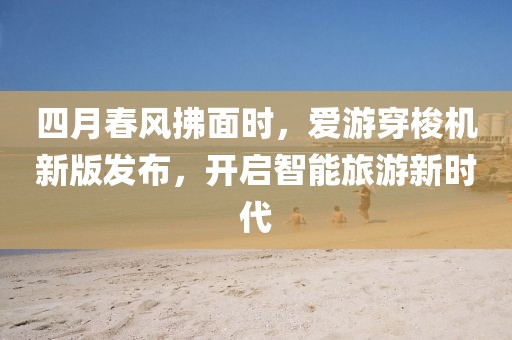 四月春风拂面时，爱游穿梭机新版发布，开启智能旅游新时代