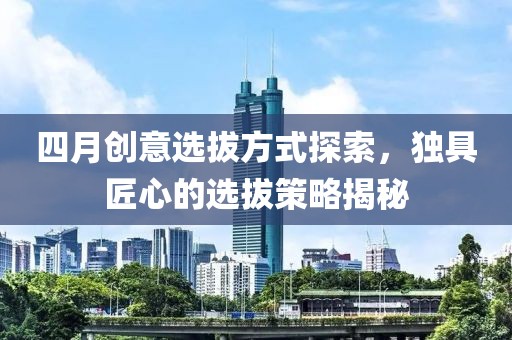 四月创意选拔方式探索，独具匠心的选拔策略揭秘