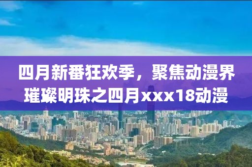 四月新番狂欢季，聚焦动漫界璀璨明珠之四月xxx18动漫