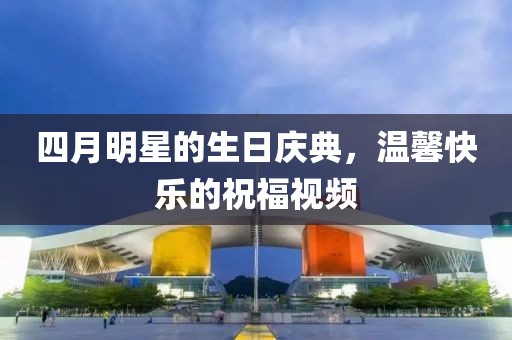 四月明星的生日庆典，温馨快乐的祝福视频
