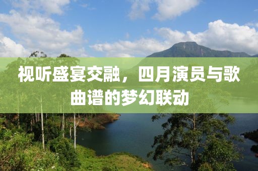 视听盛宴交融，四月演员与歌曲谱的梦幻联动