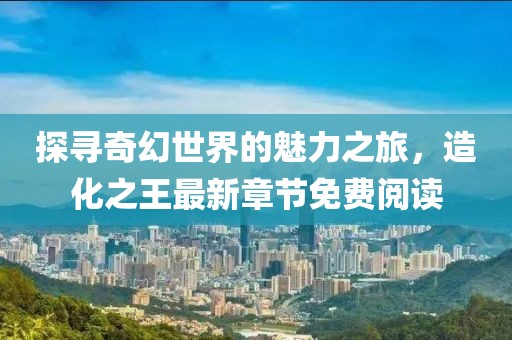 探寻奇幻世界的魅力之旅，造化之王最新章节免费阅读
