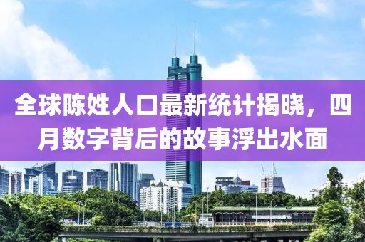 全球陈姓人口最新统计揭晓，四月数字背后的故事浮出水面