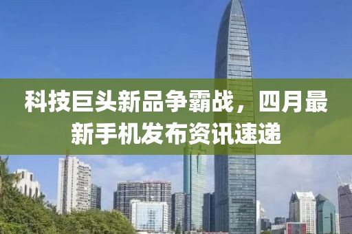 科技巨头新品争霸战，四月最新手机发布资讯速递
