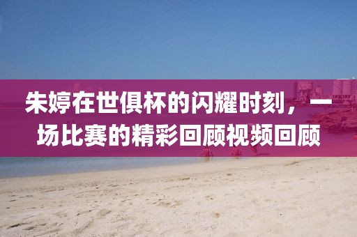 朱婷在世俱杯的闪耀时刻，一场比赛的精彩回顾视频回顾