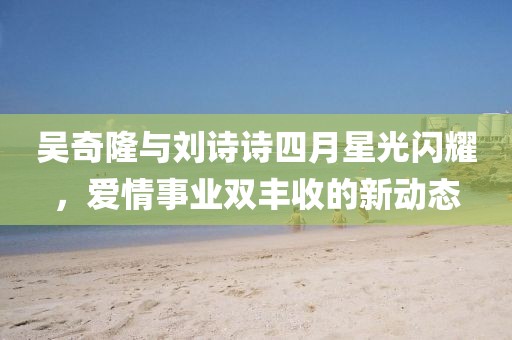 吴奇隆与刘诗诗四月星光闪耀，爱情事业双丰收的新动态