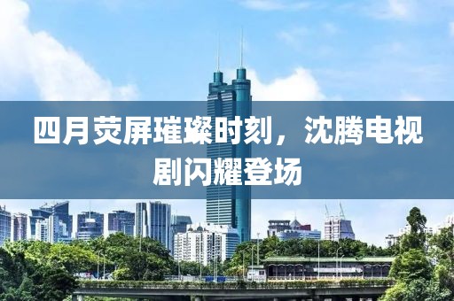 四月荧屏璀璨时刻，沈腾电视剧闪耀登场