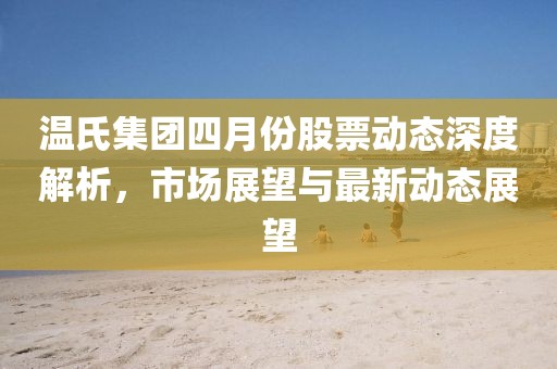 温氏集团四月份股票动态深度解析，市场展望与最新动态展望