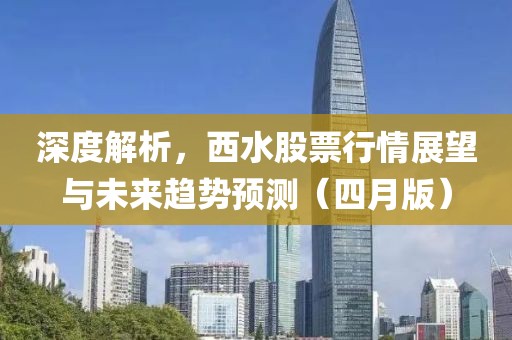 深度解析，西水股票行情展望与未来趋势预测（四月版）