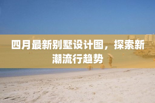 四月最新别墅设计图，探索新潮流行趋势