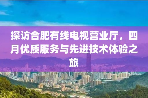 探访合肥有线电视营业厅，四月优质服务与先进技术体验之旅