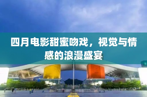 四月电影甜蜜吻戏，视觉与情感的浪漫盛宴