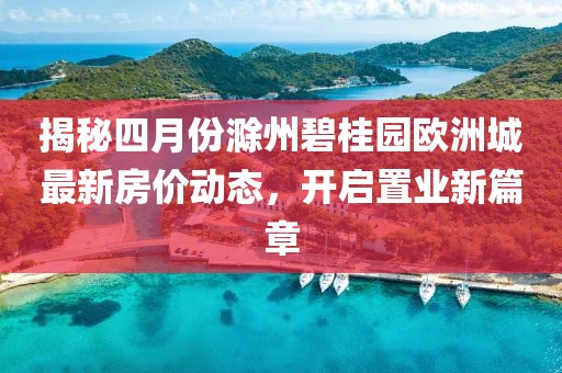 揭秘四月份滁州碧桂园欧洲城最新房价动态，开启置业新篇章