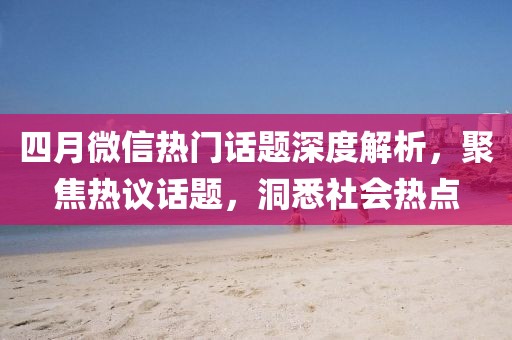 四月微信热门话题深度解析，聚焦热议话题，洞悉社会热点