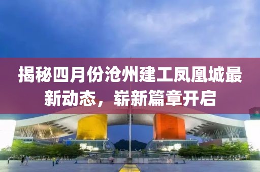 揭秘四月份沧州建工凤凰城最新动态，崭新篇章开启