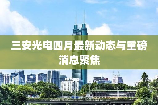 三安光电四月最新动态与重磅消息聚焦