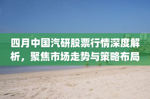 四月中国汽研股票行情深度解析，聚焦市场走势与策略布局