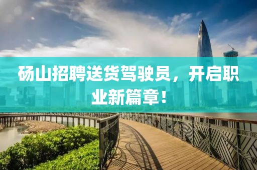砀山招聘送货驾驶员，开启职业新篇章！