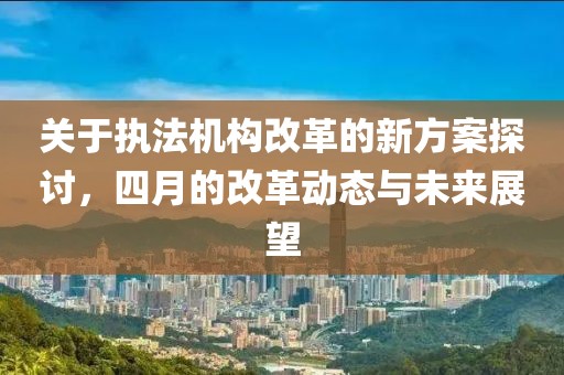 关于执法机构改革的新方案探讨，四月的改革动态与未来展望