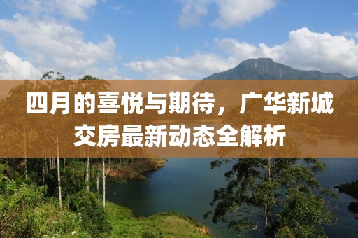 四月的喜悦与期待，广华新城交房最新动态全解析