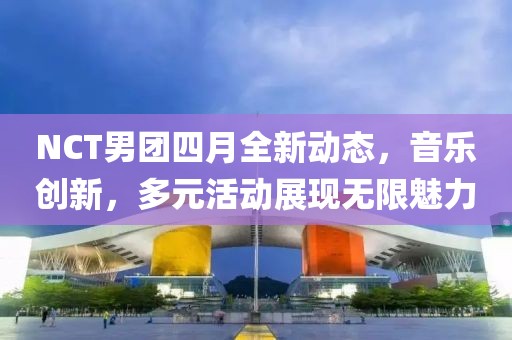 NCT男团四月全新动态，音乐创新，多元活动展现无限魅力