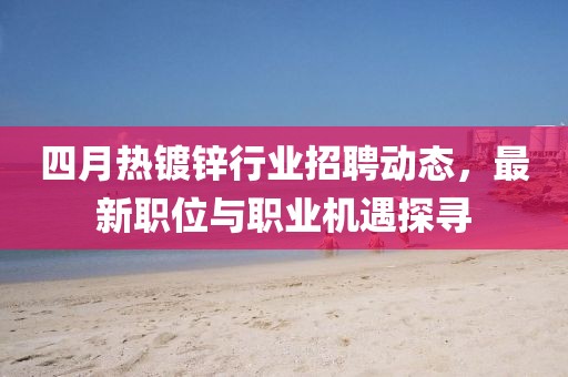 四月热镀锌行业招聘动态，最新职位与职业机遇探寻