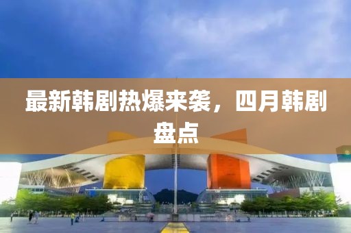 最新韩剧热爆来袭，四月韩剧盘点