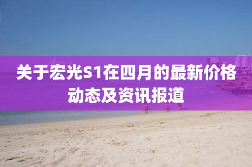 关于宏光S1在四月的最新价格动态及资讯报道