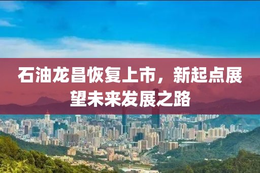 石油龙昌恢复上市，新起点展望未来发展之路