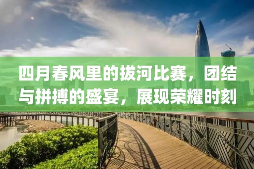 四月春风里的拔河比赛，团结与拼搏的盛宴，展现荣耀时刻