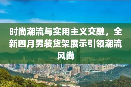 时尚潮流与实用主义交融，全新四月男装货架展示引领潮流风尚