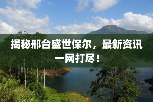 揭秘邢台盛世保尔，最新资讯一网打尽！