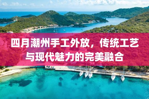 四月潮州手工外放，传统工艺与现代魅力的完美融合