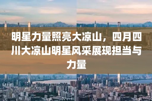 明星力量照亮大凉山，四月四川大凉山明星风采展现担当与力量