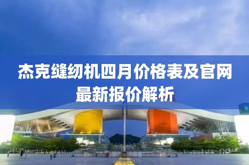 杰克缝纫机四月价格表及官网最新报价解析